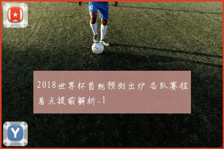 2018世界杯首轮预测出炉 各队赛程看点提前解析_1