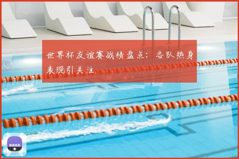 世界杯友谊赛战绩盘点:各队热身表现引关注