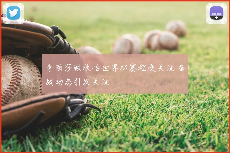 李丽莎顾欣怡世界杯赛程受关注 备战动态引发关注