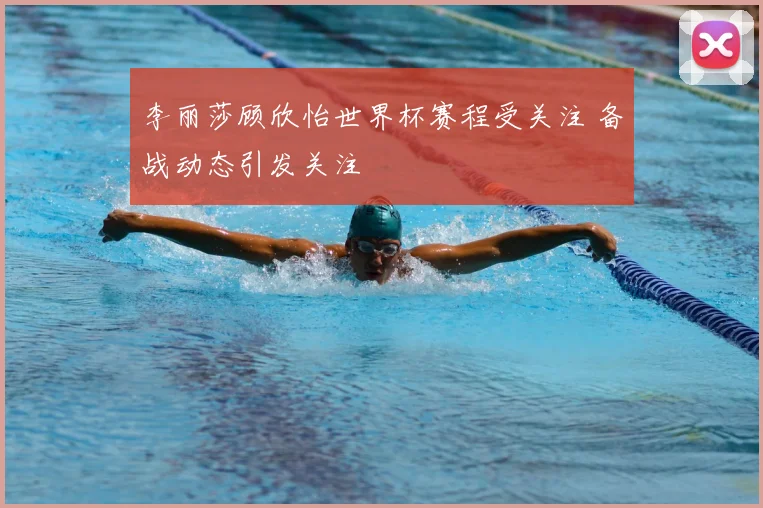 李丽莎顾欣怡世界杯赛程受关注 备战动态引发关注