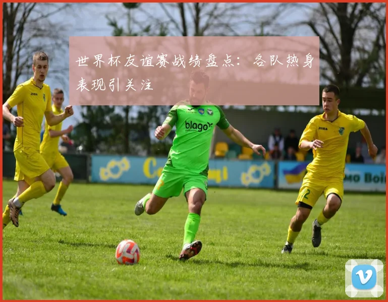 世界杯友谊赛战绩盘点:各队热身表现引关注
